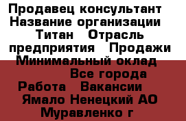 Продавец-консультант › Название организации ­ Титан › Отрасль предприятия ­ Продажи › Минимальный оклад ­ 15 000 - Все города Работа » Вакансии   . Ямало-Ненецкий АО,Муравленко г.